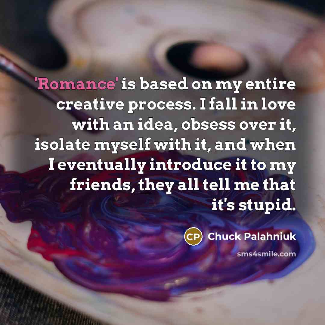 “'Romance' is based on my entire creative process. I fall in love with an idea, obsess over it, isolate myself with it, and when I eventually introduce it to my friends, they all tell me that it's stupid.” quote by Chuck Palahniuk