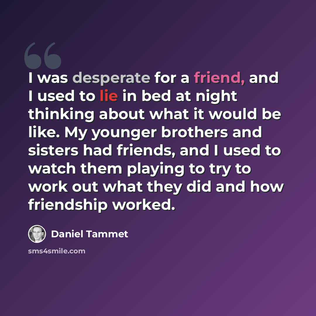 “I was desperate for a friend, and I used to lie in bed at night thinking about what it would be like. My younger brothers and sisters had friends, and I used to watch them playing to try to work out what they did and how friendship worked.” quote by Daniel Tammet
