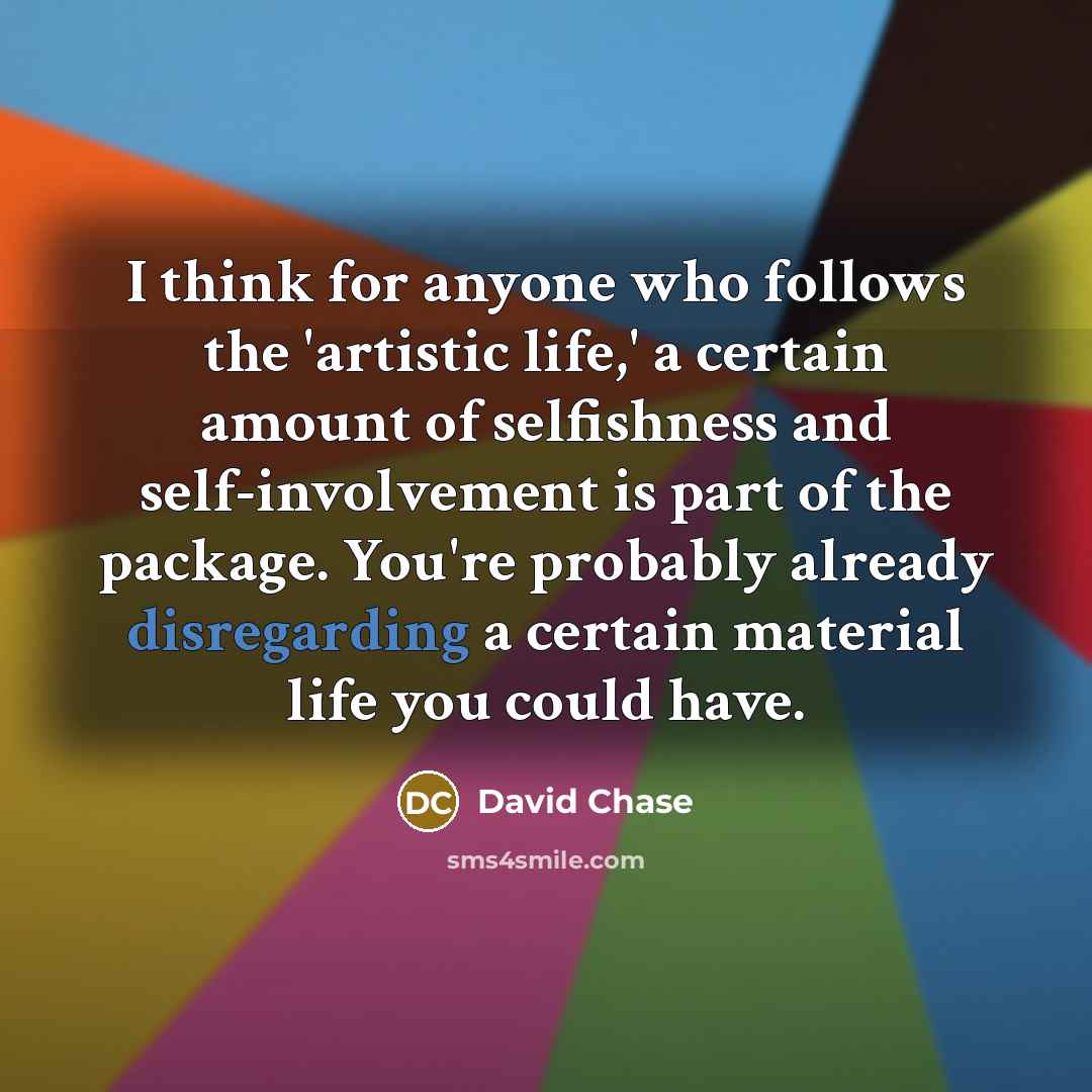 “I think for anyone who follows the 'artistic life,' a certain amount of selfishness and self-involvement is part of the package. You're probably already disregarding a certain material life you could have.” quote by David Chase