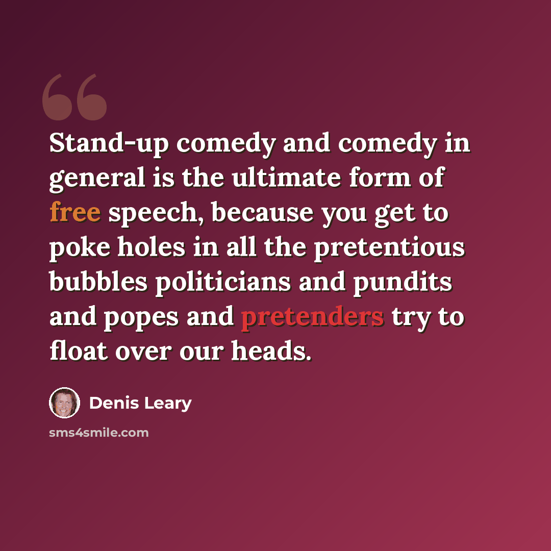 “Stand-up comedy and comedy in general is the ultimate form of free speech, because you get to poke holes in all the pretentious bubbles politicians and pundits and popes and pretenders try to float over our heads.” quote by Denis Leary