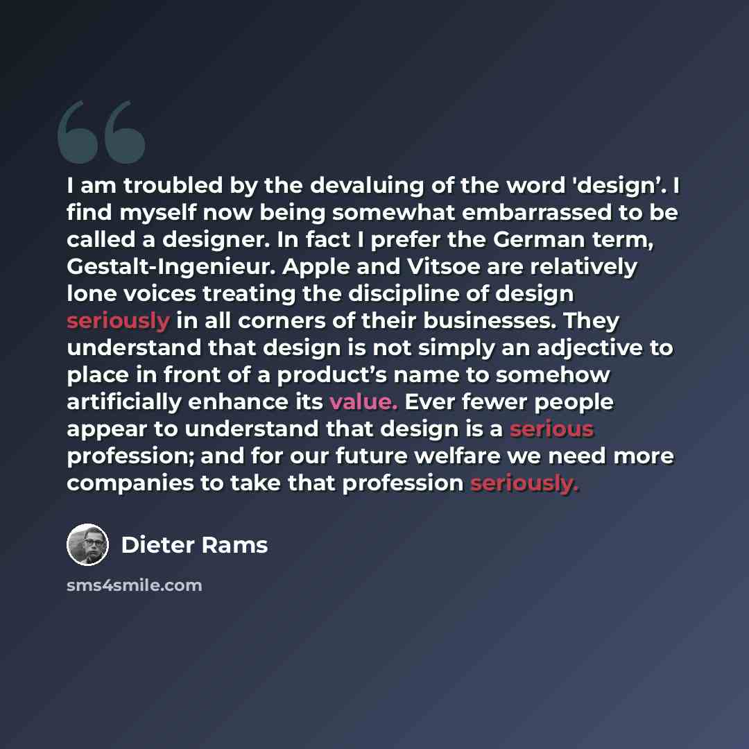 “I am troubled by the devaluing of the word 'design’. I find myself now being somewhat embarrassed to be called a designer. In fact I prefer the German term, Gestalt-Ingenieur. Apple and Vitsoe are relatively lone voices treating the discipline of design seriously in all corners of their…” quote by Dieter Rams