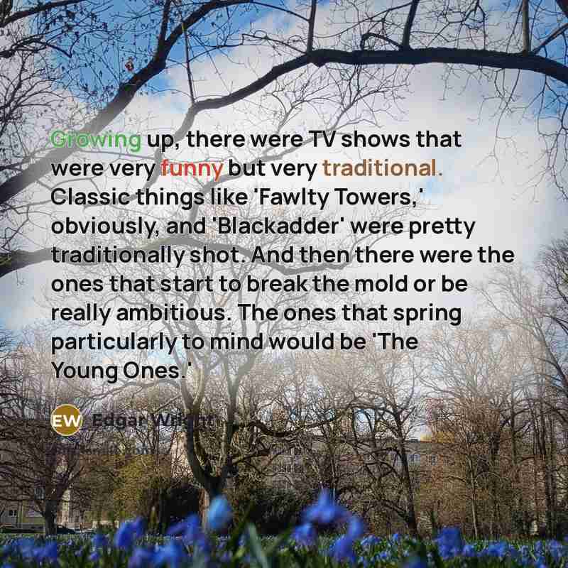 “Growing up, there were TV shows that were very funny but very traditional. Classic things like 'Fawlty Towers,' obviously, and 'Blackadder' were pretty traditionally shot. And then there were the ones that start to break the mold or be really ambitious. The ones that spring particularly to mind…” quote by Edgar Wright