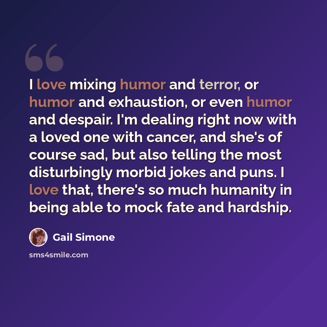 “I love mixing humor and terror, or humor and exhaustion, or even humor and despair. I'm dealing right now with a loved one with cancer, and she's of course sad, but also telling the most disturbingly morbid jokes and puns. I love that, there's so much humanity in being able to mock fate and…” quote by Gail Simone