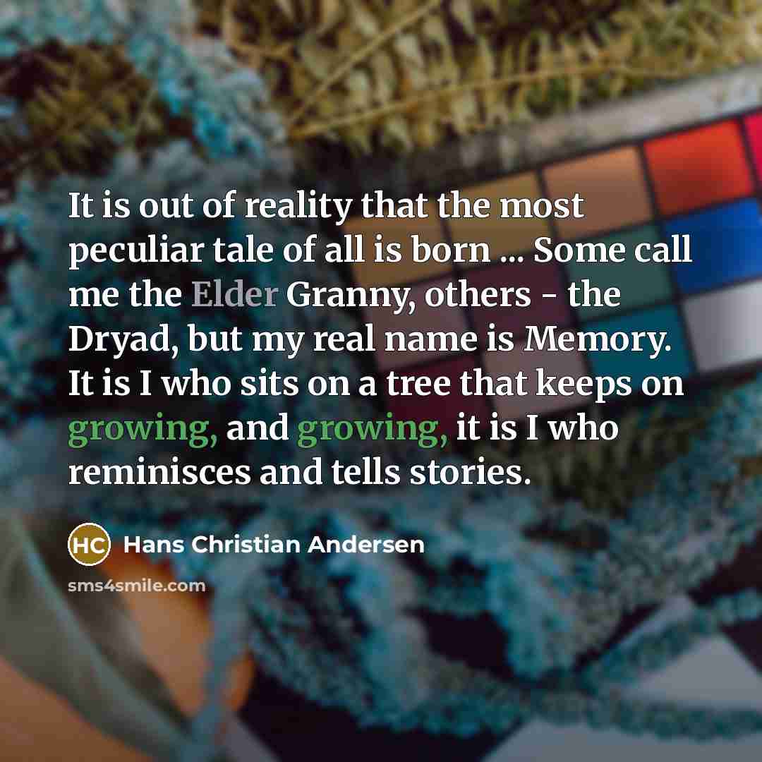 “It is out of reality that the most peculiar tale of all is born ... Some call me the Elder Granny, others - the Dryad, but my real name is Memory. It is I who sits on a tree that keeps on growing, and growing, it is I who reminisces and tells stories.” quote by Hans Christian Andersen