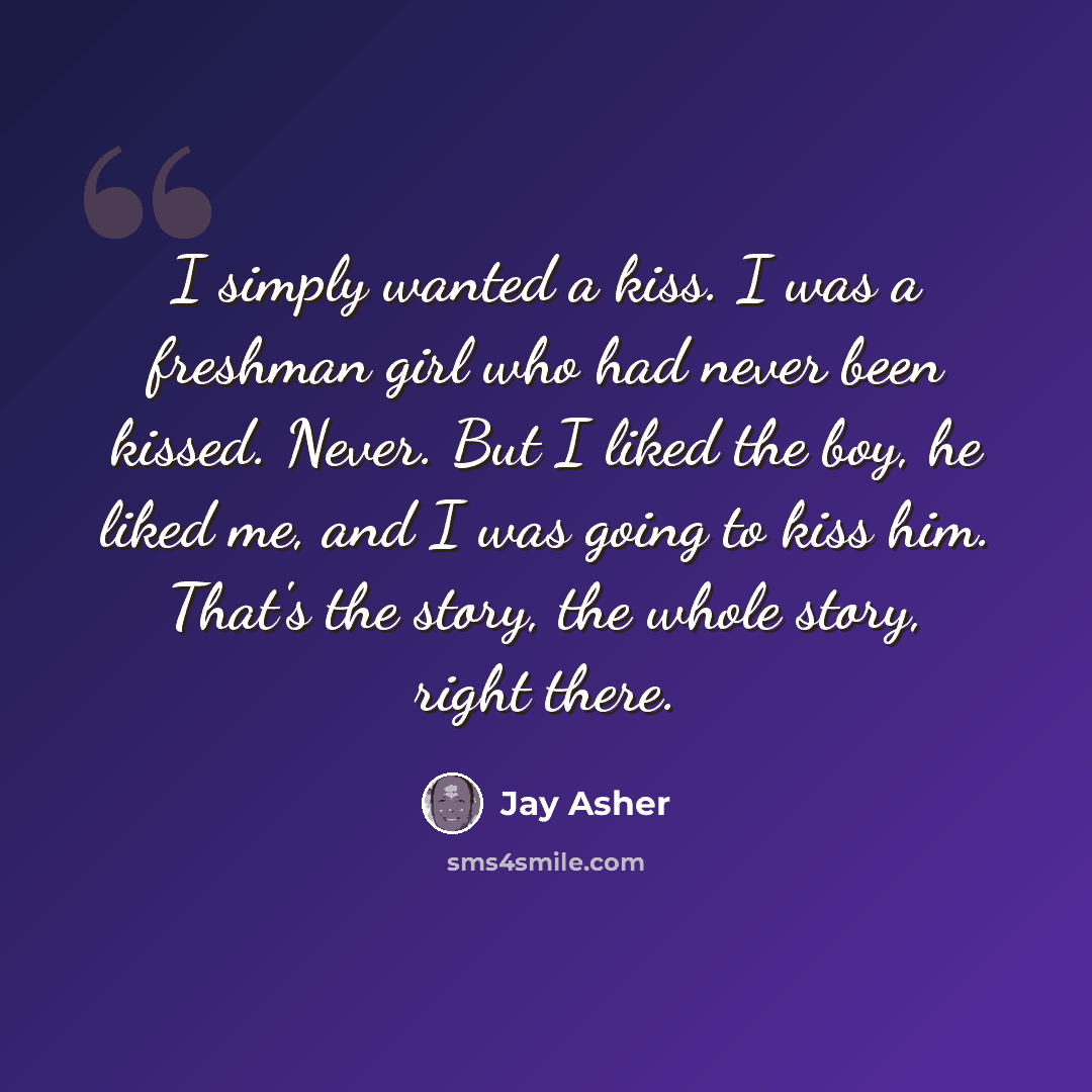 “I simply wanted a kiss. I was a freshman girl who had never been kissed. Never. But I liked the boy, he liked me, and I was going to kiss him. That's the story, the whole story, right there.” quote by Jay Asher