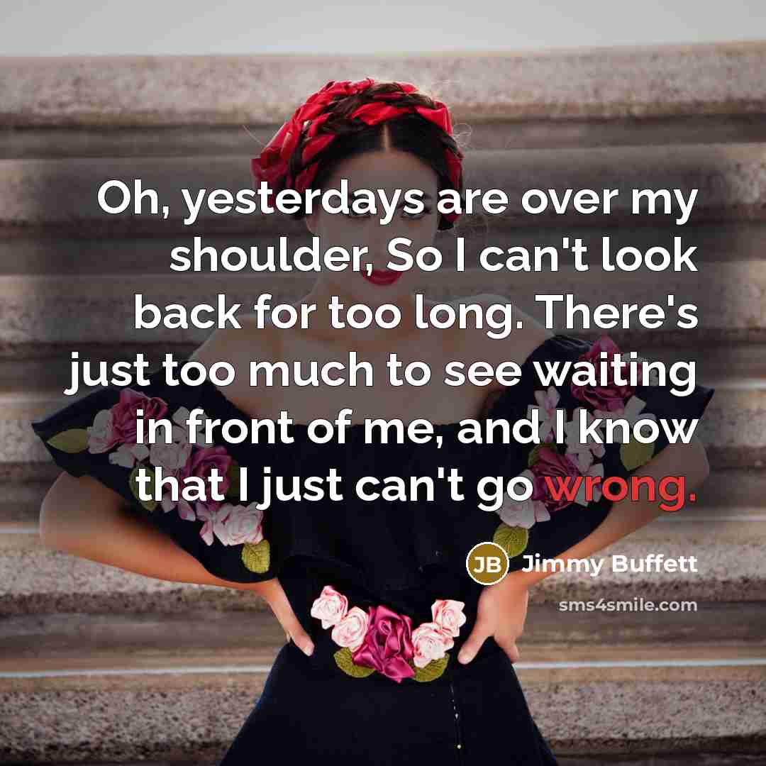 “Oh, yesterdays are over my shoulder, So I can't look back for too long. There's just too much to see waiting in front of me, and I know that I just can't go wrong.” quote by Jimmy Buffett
