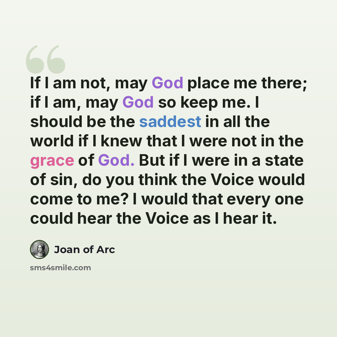 “If I am not, may God place me there; if I am, may God so keep me. I should be the saddest in all the world if I knew that I were not in the grace of God. But if I were in a state of sin, do you think the Voice would come to me? I would that every one could hear the Voice as I hear it.” quote by Joan of Arc