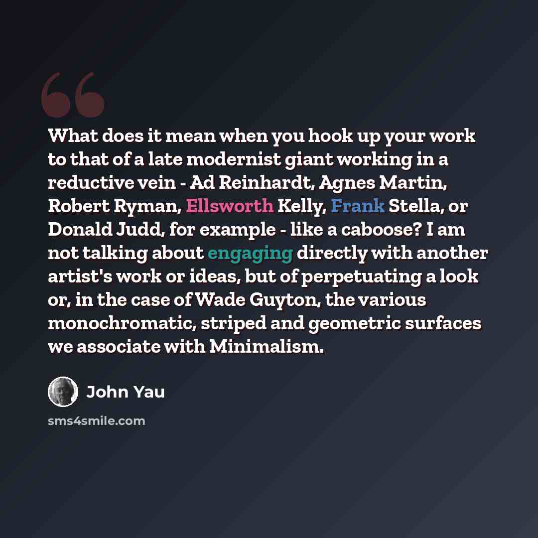 “What does it mean when you hook up your work to that of a late modernist giant working in a reductive vein - Ad Reinhardt, Agnes Martin, Robert Ryman, Ellsworth Kelly, Frank Stella, or Donald Judd, for example - like a caboose? I am not talking about engaging directly with another artist's work or…” quote by John Yau