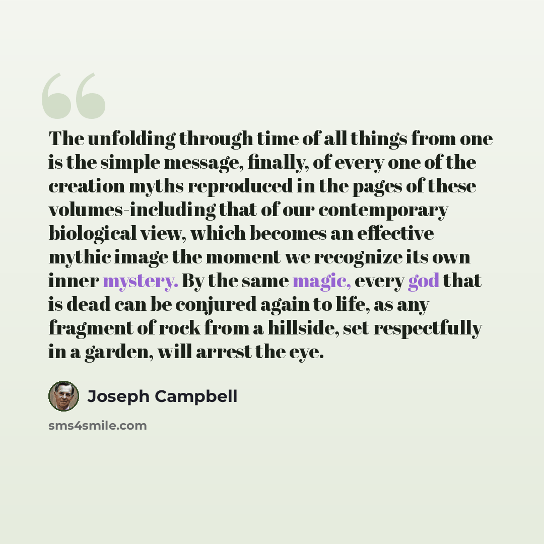 “The unfolding through time of all things from one is the simple message, finally, of every one of the creation myths reproduced in the pages of these volumes-including that of our contemporary biological view, which becomes an effective mythic image the moment we recognize its own inner mystery…” quote by Joseph Campbell