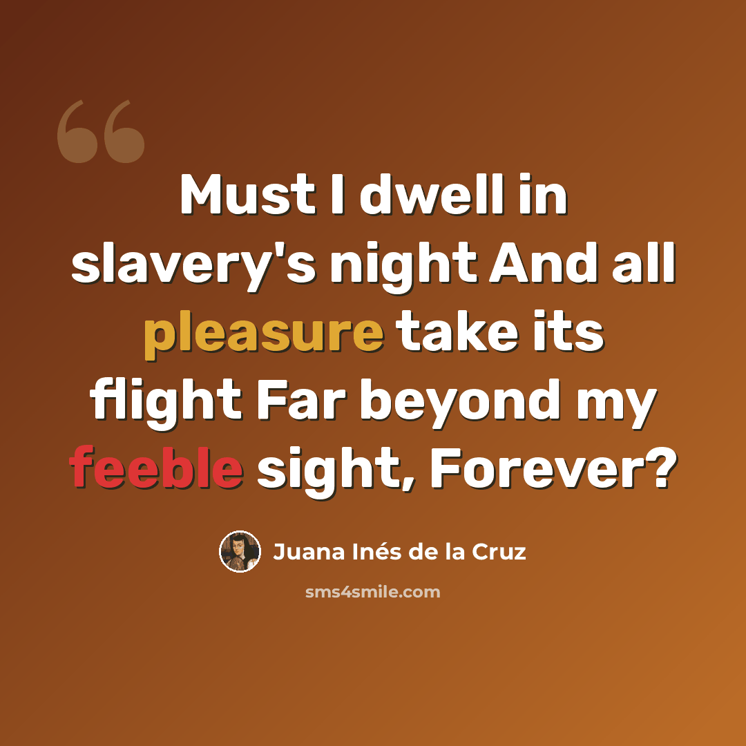 “Must I dwell in slavery's night And all pleasure take its flight Far beyond my feeble sight, Forever?” quote by Juana Inés de la Cruz