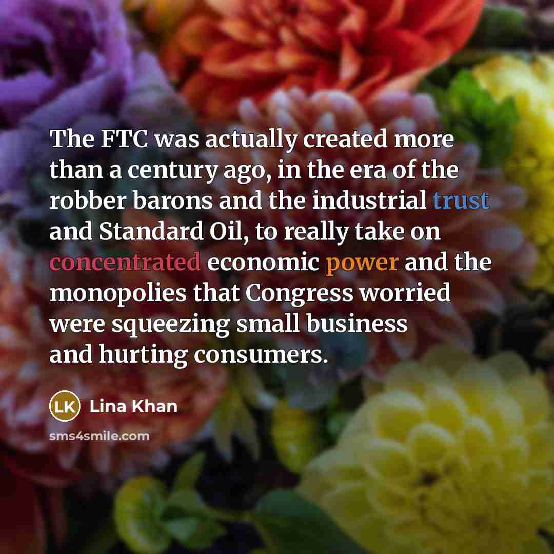 “The FTC was actually created more than a century ago, in the era of the robber barons and the industrial trust and Standard Oil, to really take on concentrated economic power and the monopolies that Congress worried were squeezing small business and hurting consumers.” quote by Lina Khan