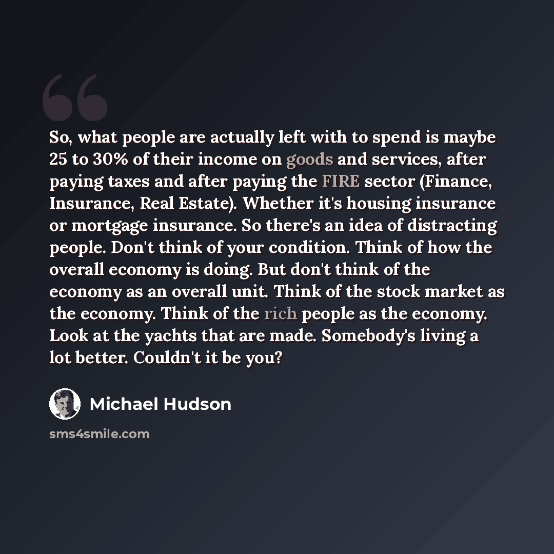 “So, what people are actually left with to spend is maybe 25 to 30% of their income on goods and services, after paying taxes and after paying the FIRE sector (Finance, Insurance, Real Estate). Whether it's housing insurance or mortgage insurance. So there's an idea of distracting people. Don't…” quote by Michael Hudson