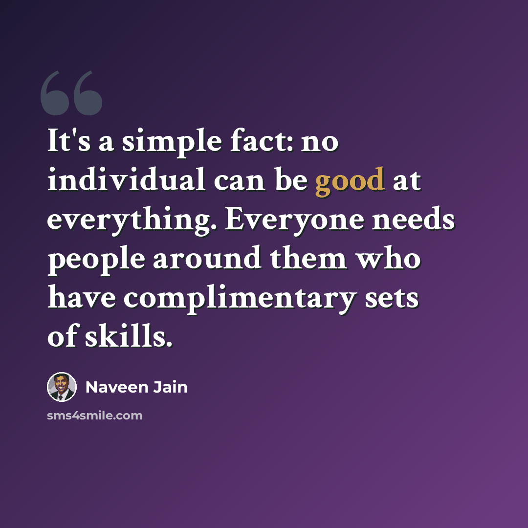 “It's a simple fact: no individual can be good at everything. Everyone needs people around them who have complimentary sets of skills.” quote by Naveen Jain