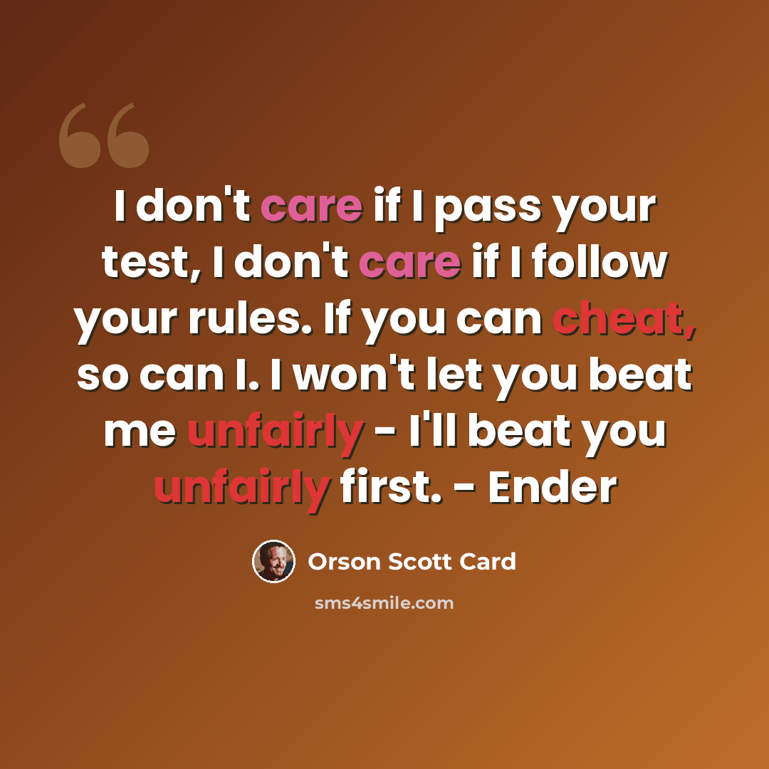 “I don't care if I pass your test, I don't care if I follow your rules. If you can cheat, so can I. I won't let you beat me unfairly - I'll beat you unfairly first. - Ender” quote by Orson Scott Card