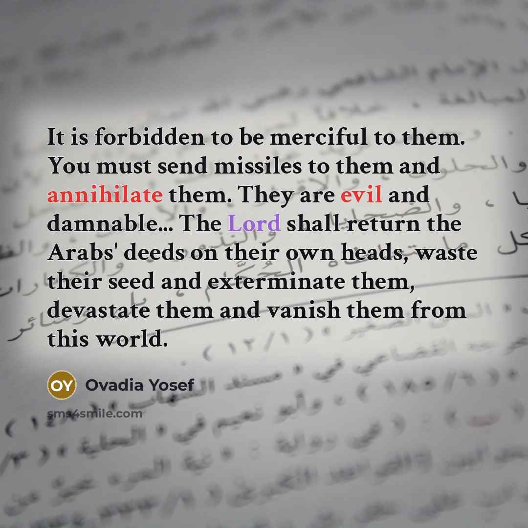 “It is forbidden to be merciful to them. You must send missiles to them and annihilate them. They are evil and damnable... The Lord shall return the Arabs' deeds on their own heads, waste their seed and exterminate them, devastate them and vanish them from this world.” quote by Ovadia Yosef