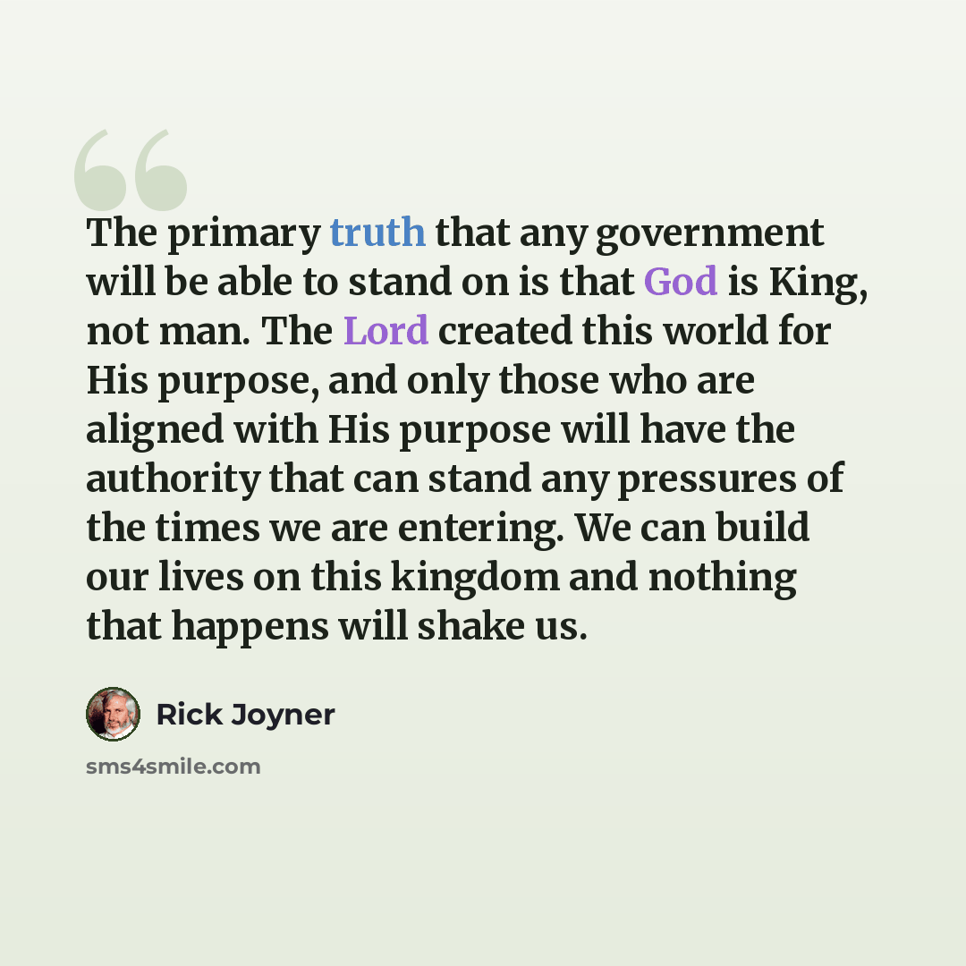 “The primary truth that any government will be able to stand on is that God is King, not man. The Lord created this world for His purpose, and only those who are aligned with His purpose will have the authority that can stand any pressures of the times we are entering. We can build our lives on…” quote by Rick Joyner