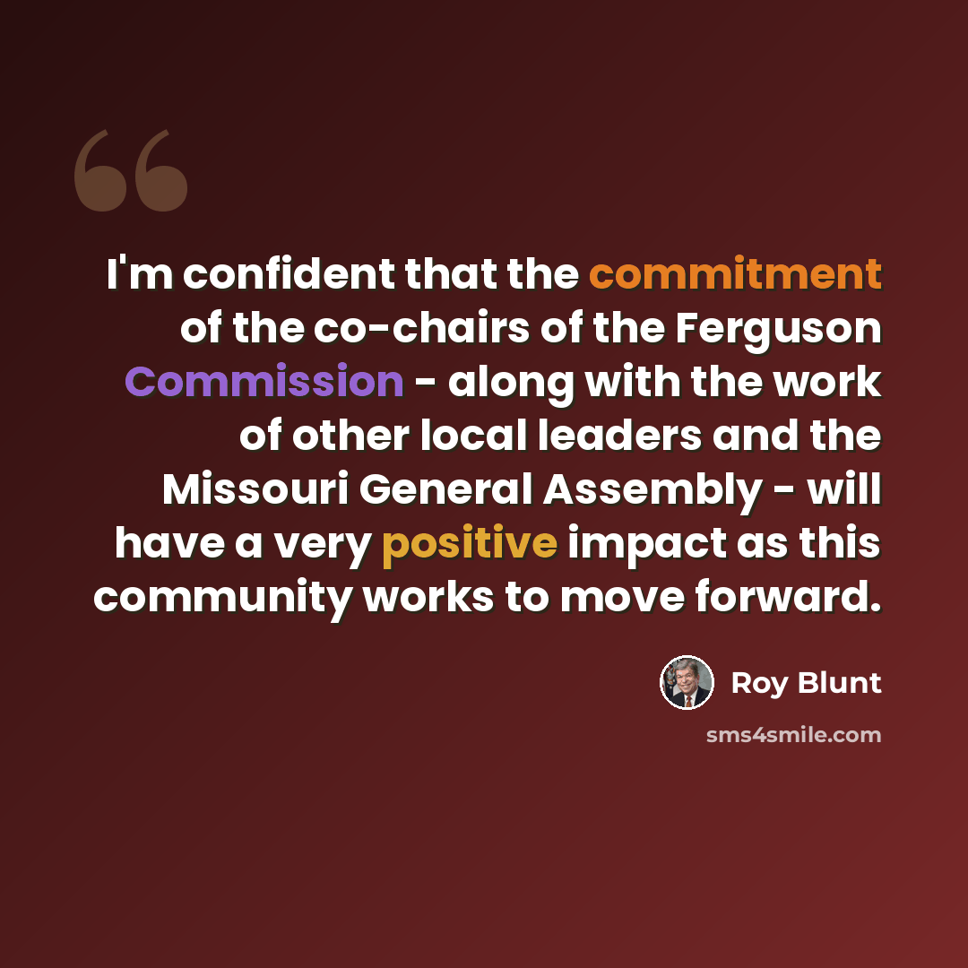 “I'm confident that the commitment of the co-chairs of the Ferguson Commission - along with the work of other local leaders and the Missouri General Assembly - will have a very positive impact as this community works to move forward.” quote by Roy Blunt