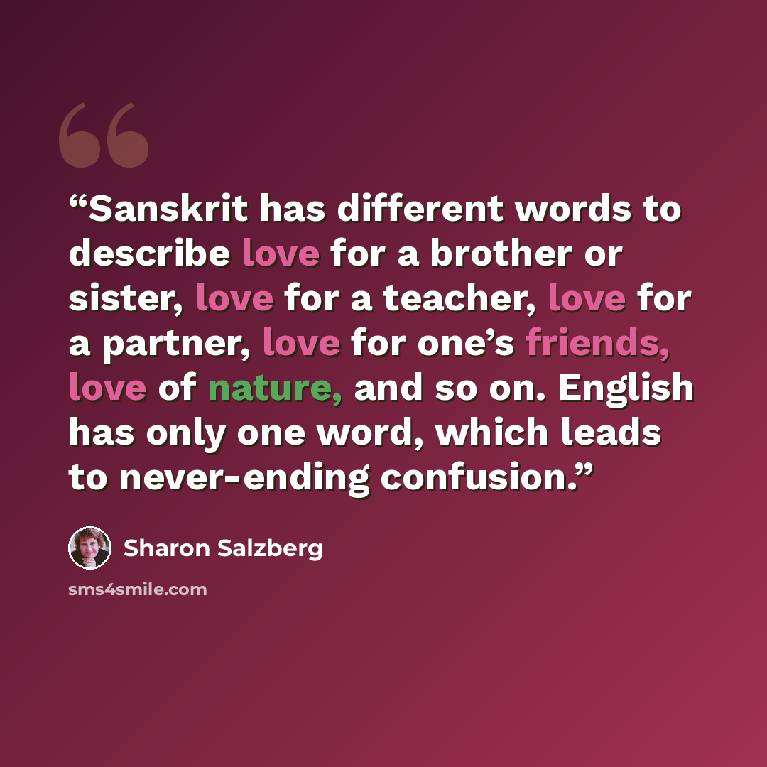 “Sanskrit has different words to describe love for a brother or sister, love for a teacher, love for a partner, love for one’s friends, love of nature, and so on. English has only one word, which leads to never-ending confusion.” quote by Sharon Salzberg