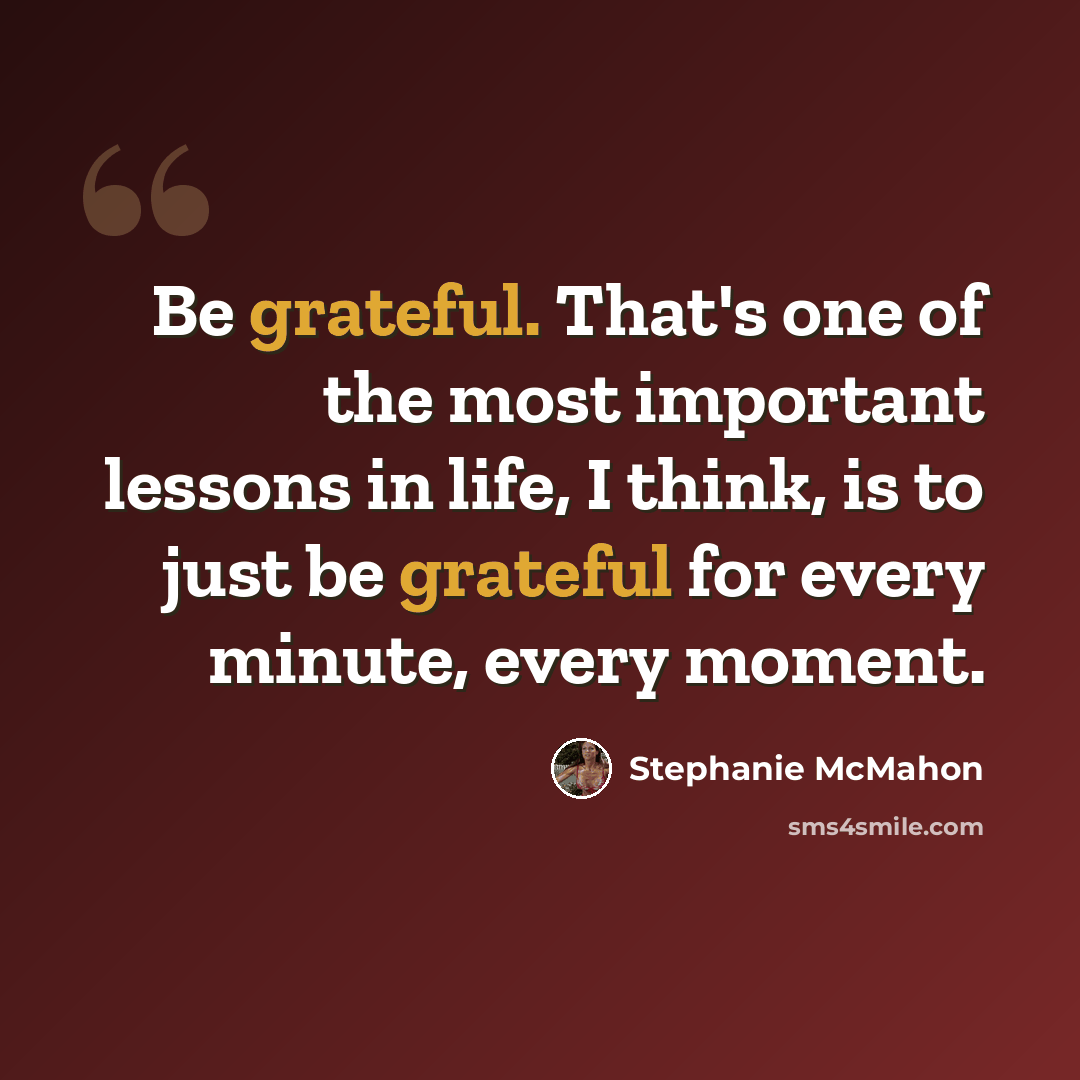 “Be grateful. That's one of the most important lessons in life, I think, is to just be grateful for every minute, every moment.” quote by Stephanie McMahon