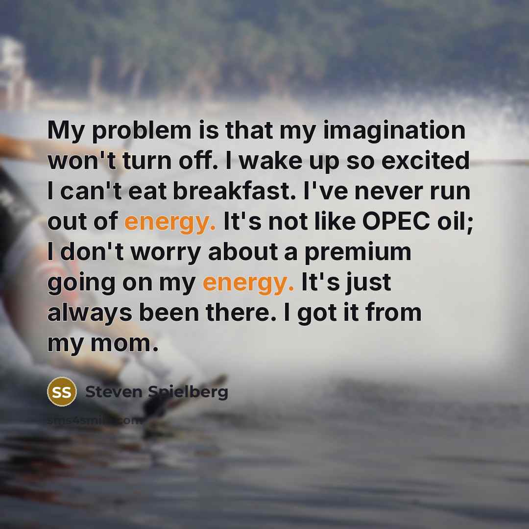 “My problem is that my imagination won't turn off. I wake up so excited I can't eat breakfast. I've never run out of energy. It's not like OPEC oil; I don't worry about a premium going on my energy. It's just always been there. I got it from my mom.” quote by Steven Spielberg