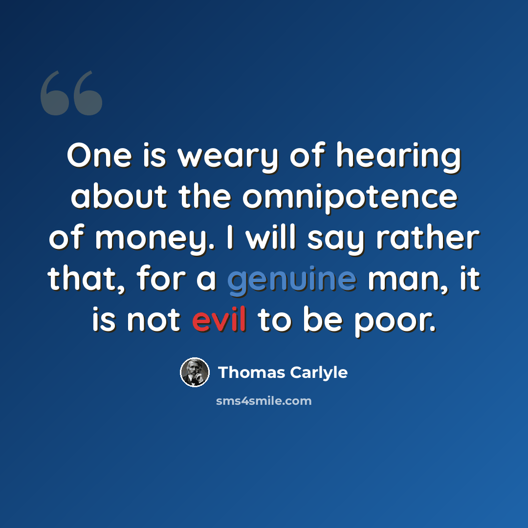 “One is weary of hearing about the omnipotence of money. I will say rather that, for a genuine man, it is not evil to be poor.” quote by Thomas Carlyle