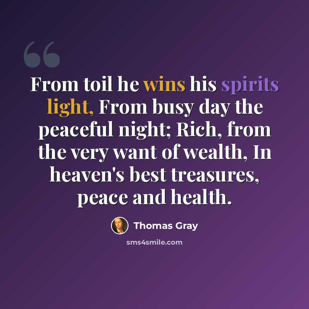 “From toil he wins his spirits light, From busy day the peaceful night; Rich, from the very want of wealth, In heaven's best treasures, peace and health.” quote by Thomas Gray