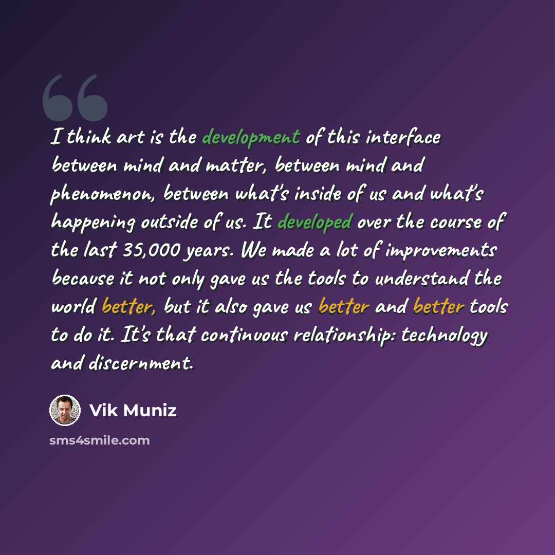 “I think art is the development of this interface between mind and matter, between mind and phenomenon, between what's inside of us and what's happening outside of us. It developed over the course of the last 35,000 years. We made a lot of improvements because it not only gave us the tools to…” quote by Vik Muniz
