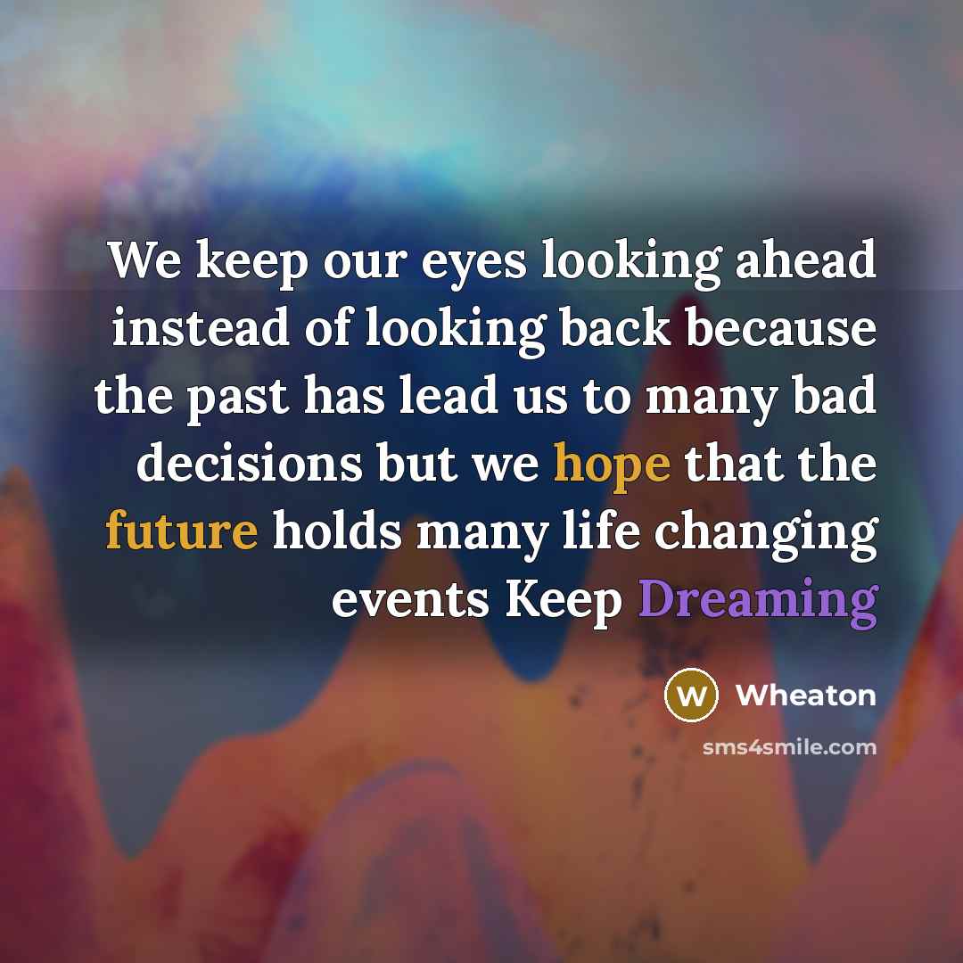 “We keep our eyes looking ahead instead of looking back because the past has lead us to many bad decisions but we hope that the future holds many life changing events Keep Dreaming” quote by Wheaton