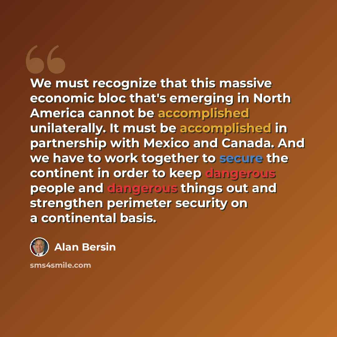 “We must recognize that this massive economic bloc that's emerging in North America cannot be accomplished unilaterally. It must be accomplished in partnership with Mexico and Canada. And we have to work together to secure the continent in order to keep dangerous people and dangerous things out and…” quote by Alan Bersin