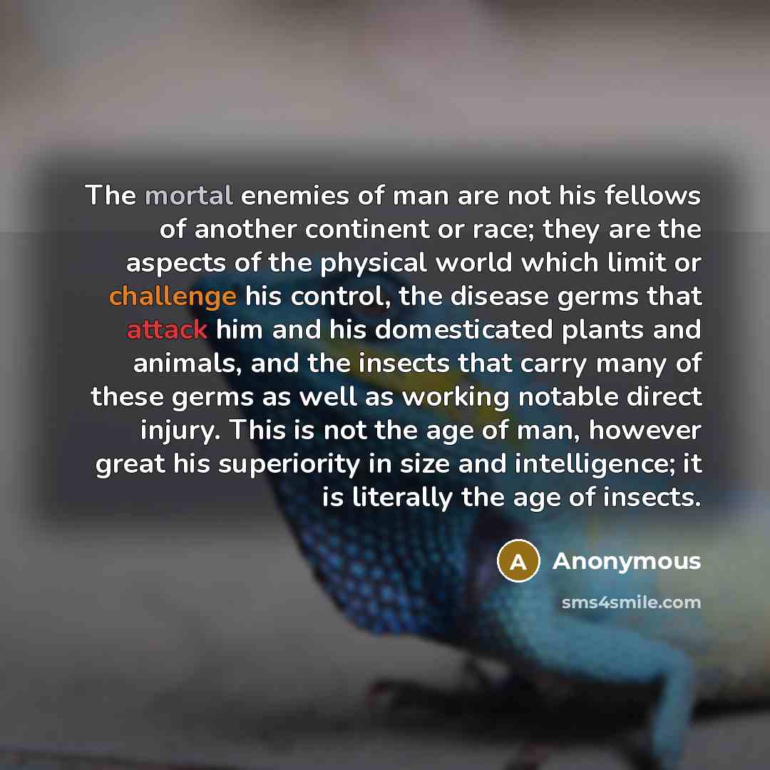 “The mortal enemies of man are not his fellows of another continent or race; they are the aspects of the physical world which limit or challenge his control, the disease germs that attack him and his domesticated plants and animals, and the insects that carry many of these germs as well as working…” quote by Anonymous