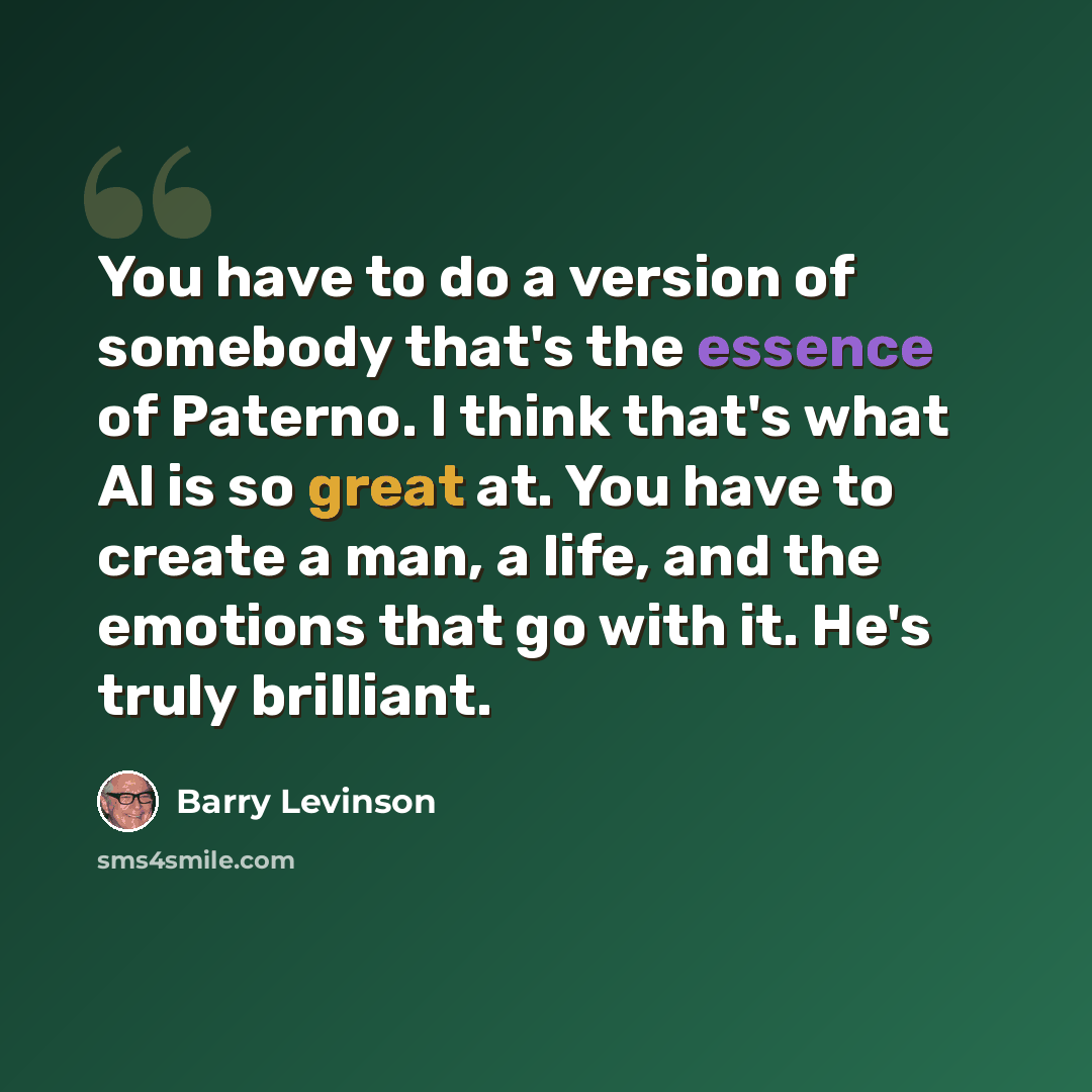 “You have to do a version of somebody that's the essence of Paterno. I think that's what Al is so great at. You have to create a man, a life, and the emotions that go with it. He's truly brilliant.” quote by Barry Levinson