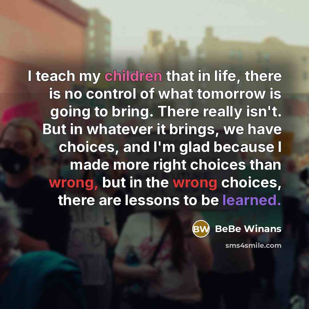 “I teach my children that in life, there is no control of what tomorrow is going to bring. There really isn't. But in whatever it brings, we have choices, and I'm glad because I made more right choices than wrong, but in the wrong choices, there are lessons to be learned.” quote by BeBe Winans