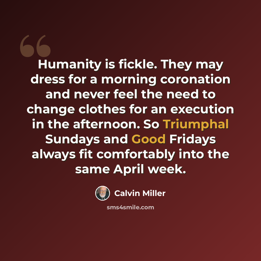 “Humanity is fickle. They may dress for a morning coronation and never feel the need to change clothes for an execution in the afternoon. So Triumphal Sundays and Good Fridays always fit comfortably into the same April week.” quote by Calvin Miller