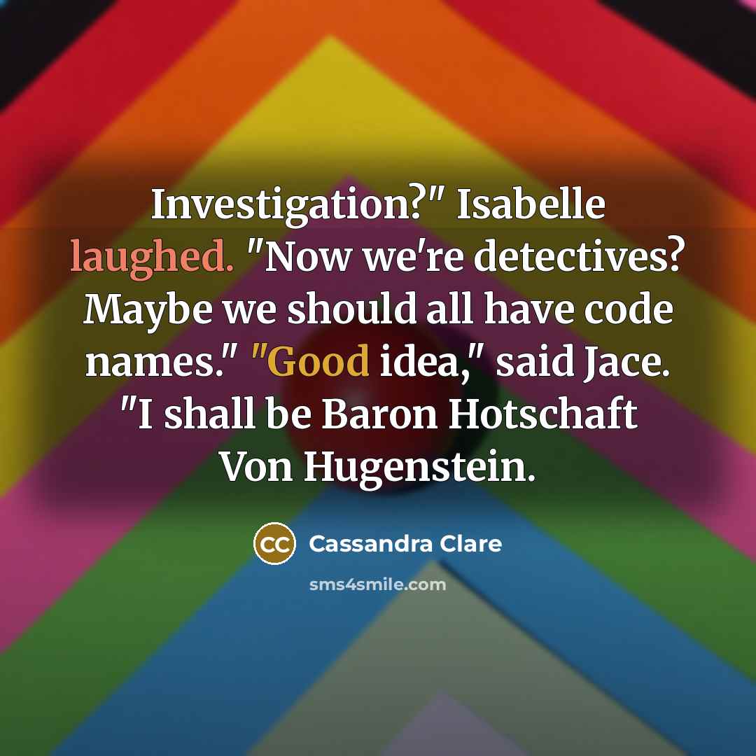“Investigation?" Isabelle laughed. "Now we're detectives? Maybe we should all have code names." "Good idea," said Jace. "I shall be Baron Hotschaft Von Hugenstein.” quote by Cassandra Clare