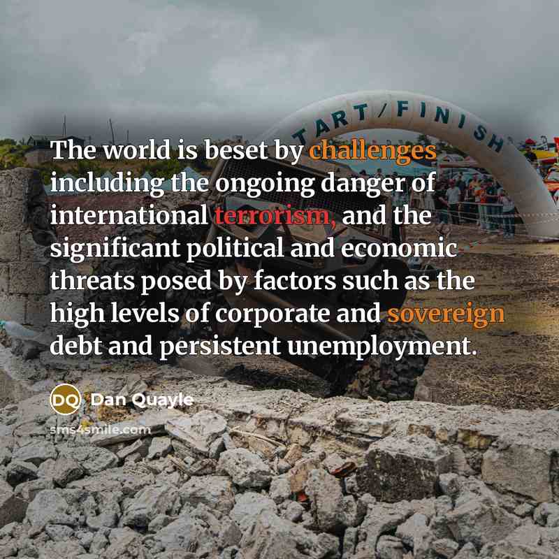 “The world is beset by challenges including the ongoing danger of international terrorism, and the significant political and economic threats posed by factors such as the high levels of corporate and sovereign debt and persistent unemployment.” quote by Dan Quayle