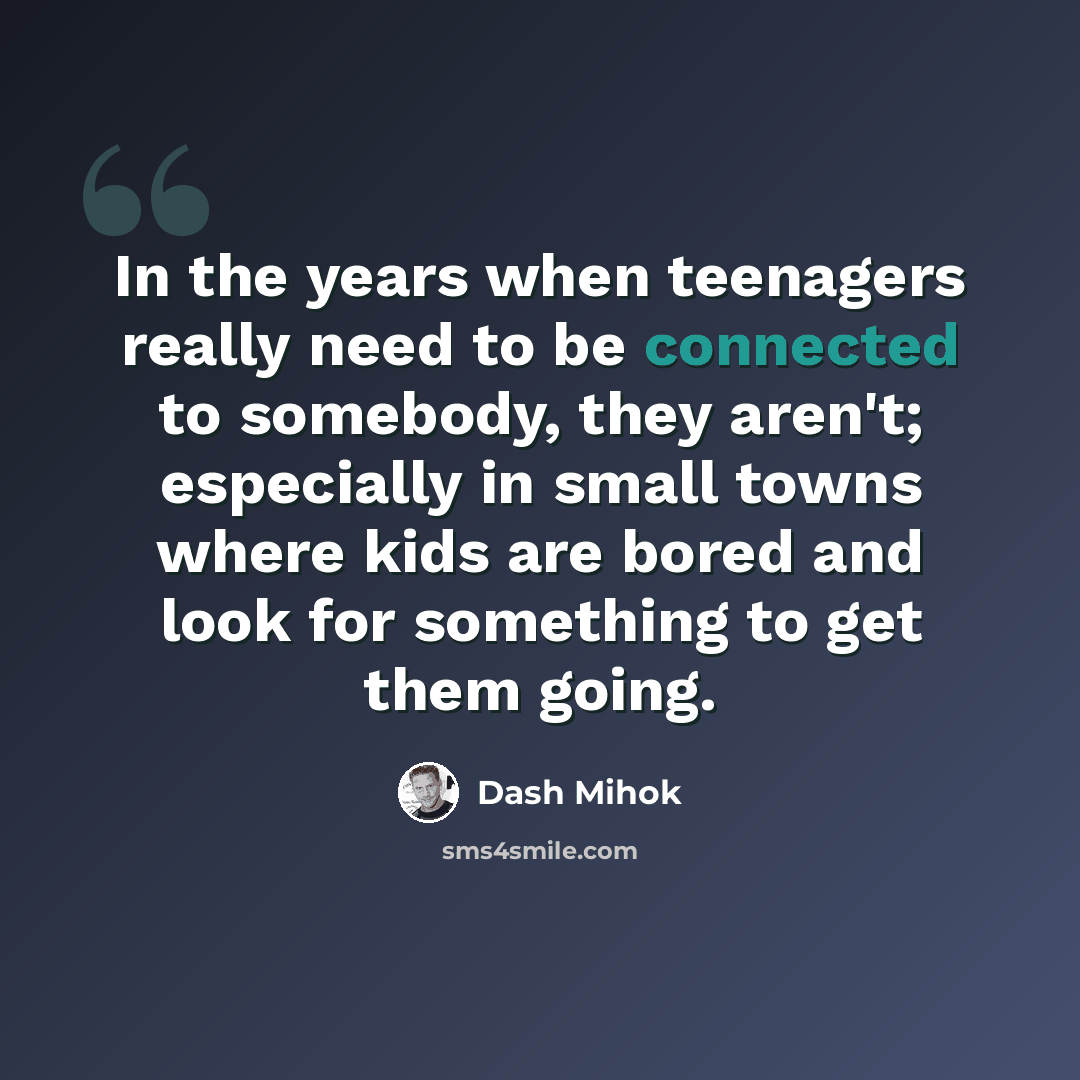 “In the years when teenagers really need to be connected to somebody, they aren't; especially in small towns where kids are bored and look for something to get them going.” quote by Dash Mihok