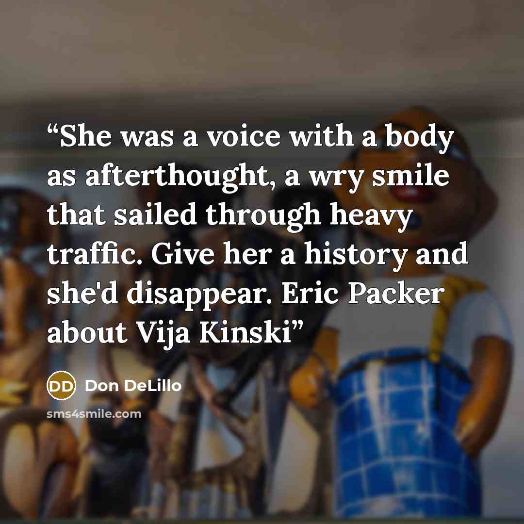 “She was a voice with a body as afterthought, a wry smile that sailed through heavy traffic. Give her a history and she'd disappear. Eric Packer about Vija Kinski” quote by Don DeLillo