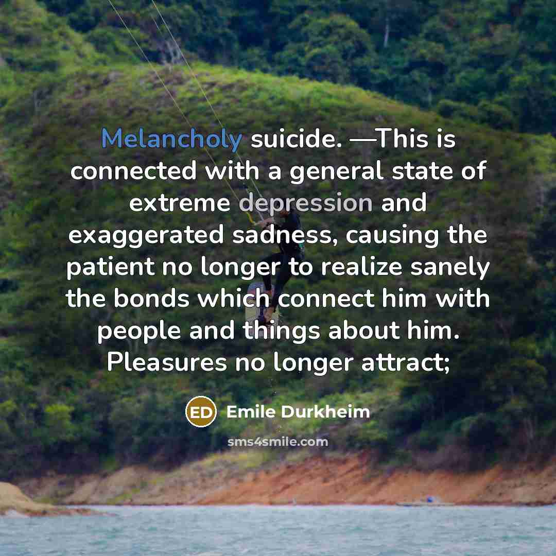 “Melancholy suicide. —This is connected with a general state of extreme depression and exaggerated sadness, causing the patient no longer to realize sanely the bonds which connect him with people and things about him. Pleasures no longer attract;” quote by Emile Durkheim