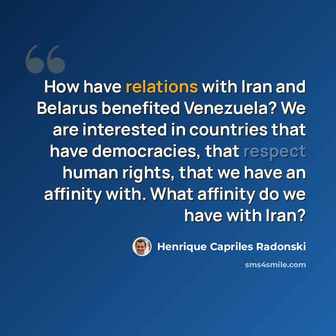 “How have relations with Iran and Belarus benefited Venezuela? We are interested in countries that have democracies, that respect human rights, that we have an affinity with. What affinity do we have with Iran?” quote by Henrique Capriles Radonski