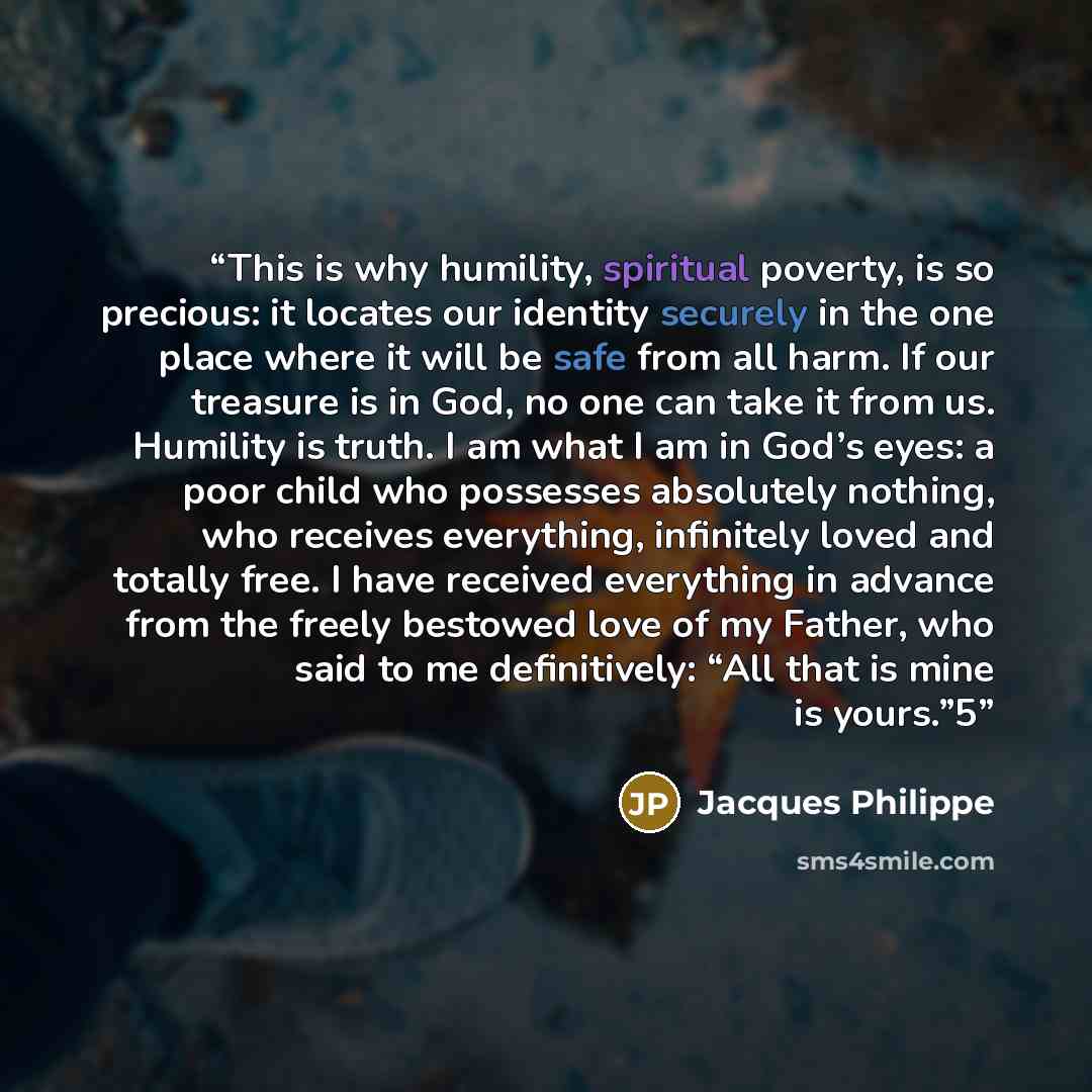 “This is why humility, spiritual poverty, is so precious: it locates our identity securely in the one place where it will be safe from all harm. If our treasure is in God, no one can take it from us. Humility is truth. I am what I am in God’s eyes: a poor child who possesses absolutely nothing, who…” quote by Jacques Philippe