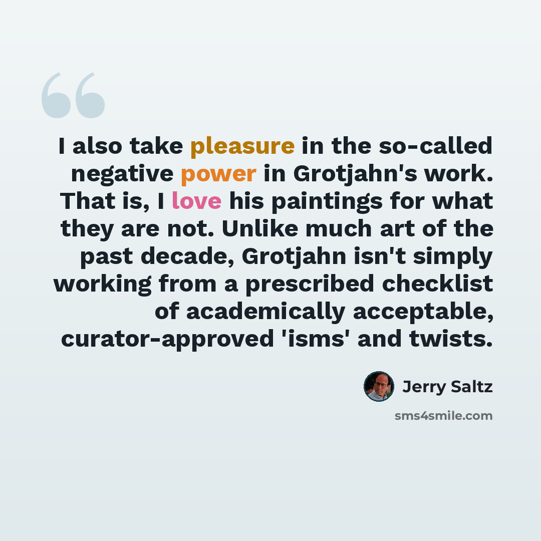 “I also take pleasure in the so-called negative power in Grotjahn's work. That is, I love his paintings for what they are not. Unlike much art of the past decade, Grotjahn isn't simply working from a prescribed checklist of academically acceptable, curator-approved 'isms' and twists.” quote by Jerry Saltz
