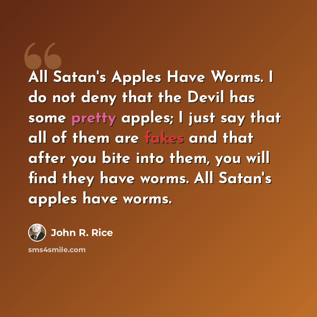 “All Satan's Apples Have Worms. I do not deny that the Devil has some pretty apples; I just say that all of them are fakes and that after you bite into them, you will find they have worms. All Satan's apples have worms.” quote by John R. Rice