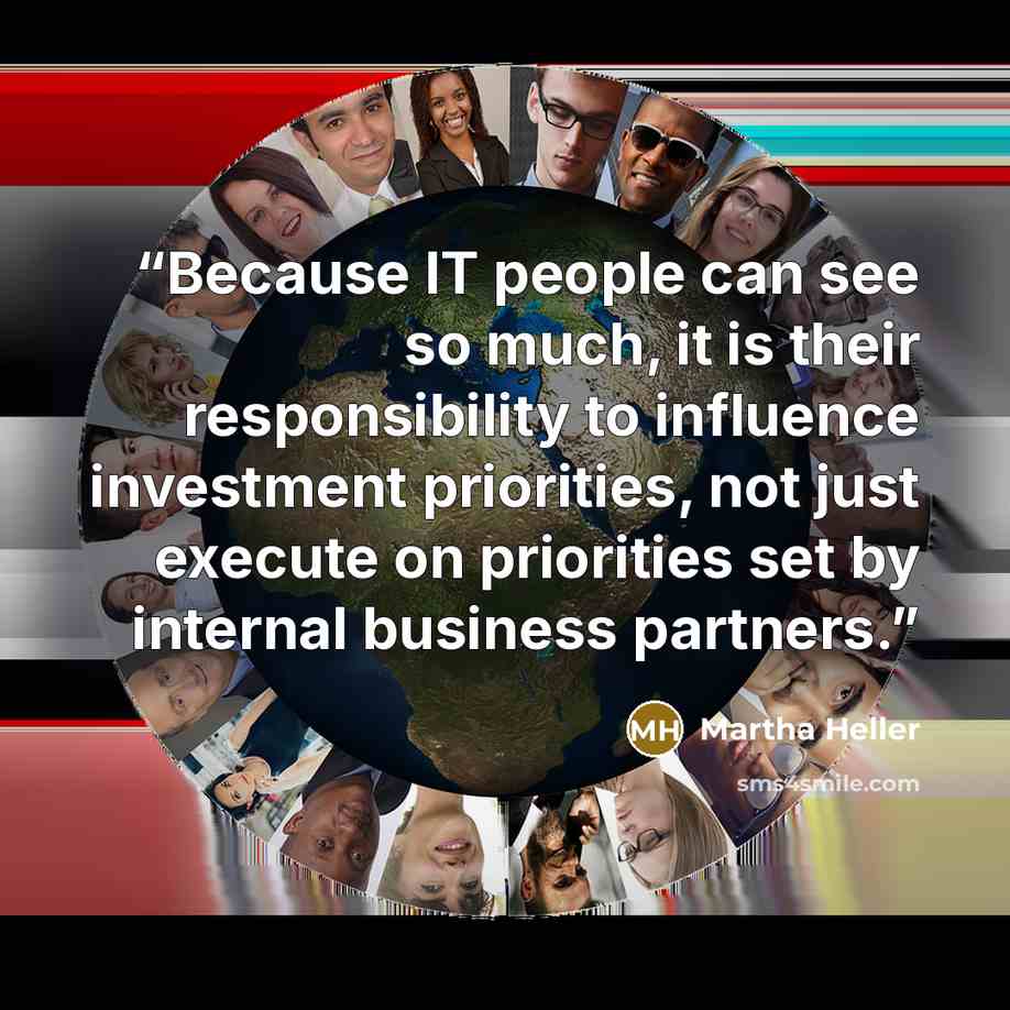 “Because IT people can see so much, it is their responsibility to influence investment priorities, not just execute on priorities set by internal business partners.” quote by Martha Heller