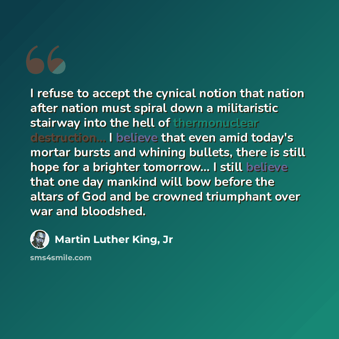 “I refuse to accept the cynical notion that nation after nation must spiral down a militaristic stairway into the hell of thermonuclear destruction... I believe that even amid today's mortar bursts and whining bullets, there is still hope for a brighter tomorrow... I still believe that one day…” quote by Martin Luther King, Jr