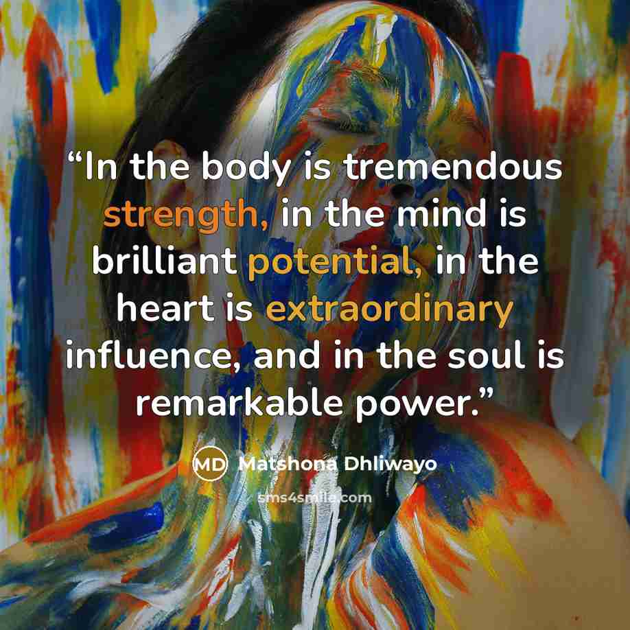 “In the body is tremendous strength, in the mind is brilliant potential, in the heart is extraordinary influence, and in the soul is remarkable power.” quote by Matshona Dhliwayo