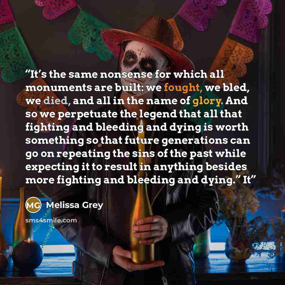 “It’s the same nonsense for which all monuments are built: we fought, we bled, we died, and all in the name of glory. And so we perpetuate the legend that all that fighting and bleeding and dying is worth something so that future generations can go on repeating the sins of the past while expecting…” quote by Melissa Grey