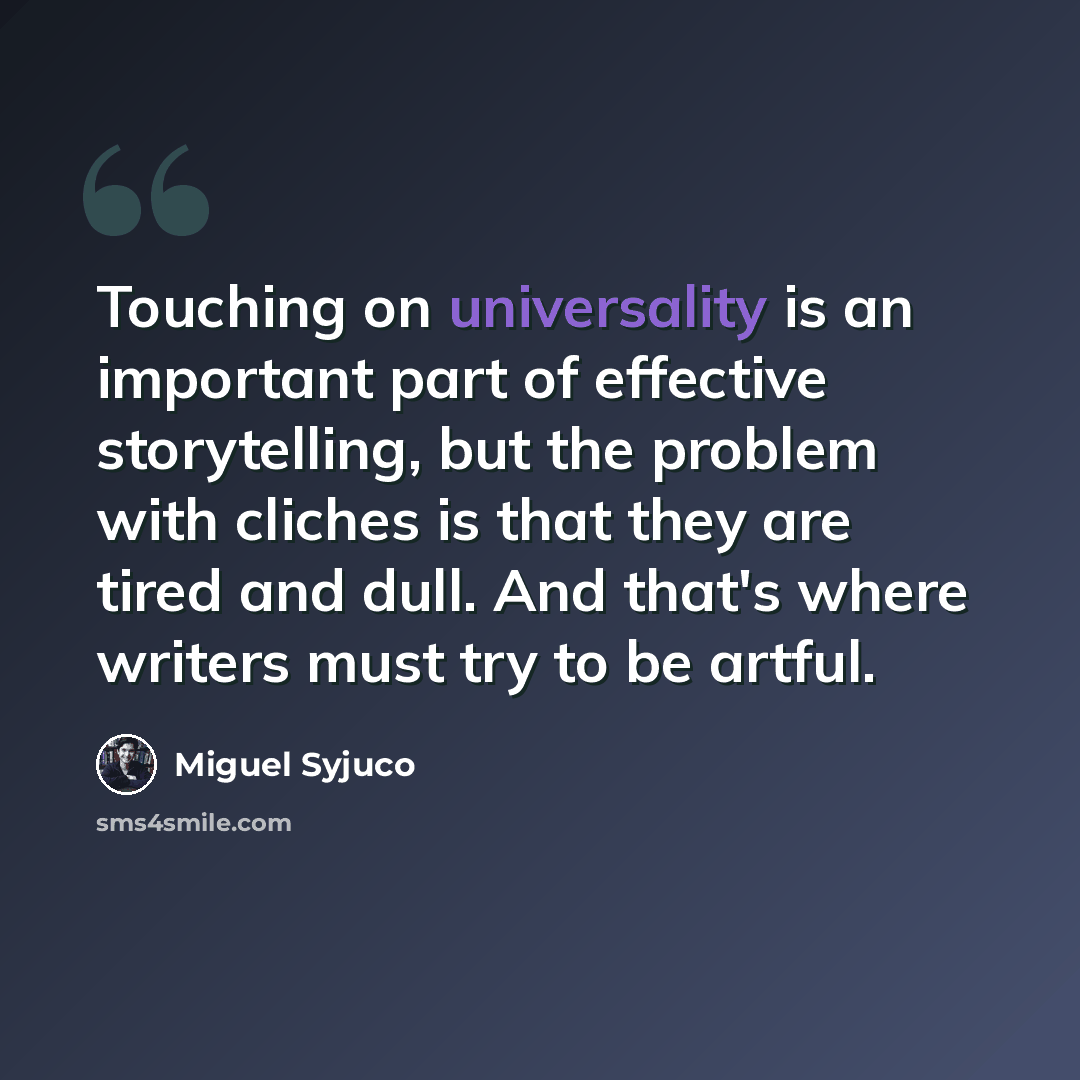 “Touching on universality is an important part of effective storytelling, but the problem with cliches is that they are tired and dull. And that's where writers must try to be artful.” quote by Miguel Syjuco