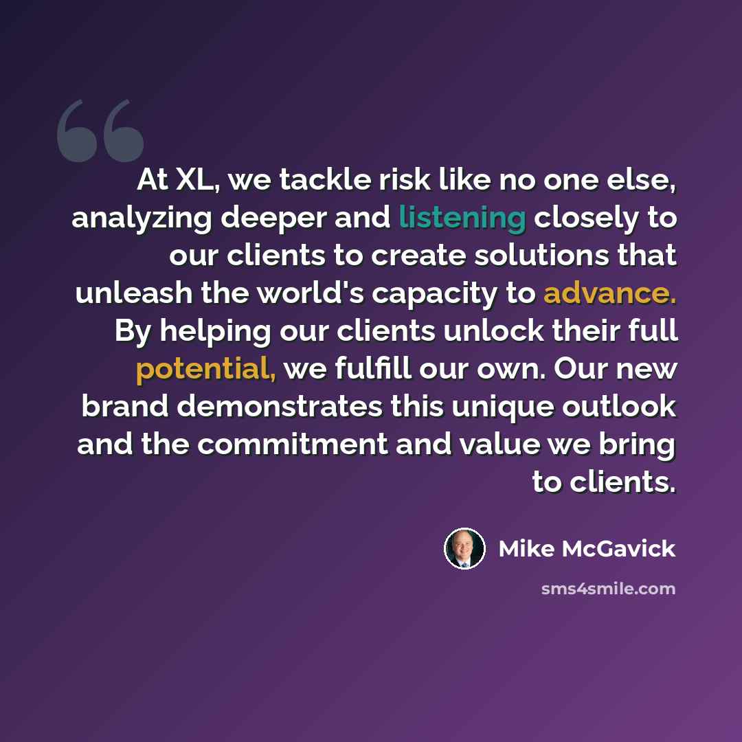 “At XL, we tackle risk like no one else, analyzing deeper and listening closely to our clients to create solutions that unleash the world's capacity to advance. By helping our clients unlock their full potential, we fulfill our own. Our new brand demonstrates this unique outlook and the commitment…” quote by Mike McGavick