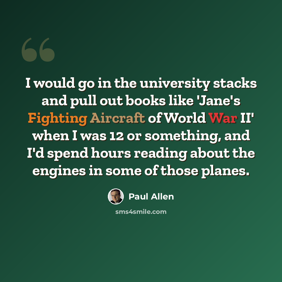 “I would go in the university stacks and pull out books like 'Jane's Fighting Aircraft of World War II' when I was 12 or something, and I'd spend hours reading about the engines in some of those planes.” quote by Paul Allen