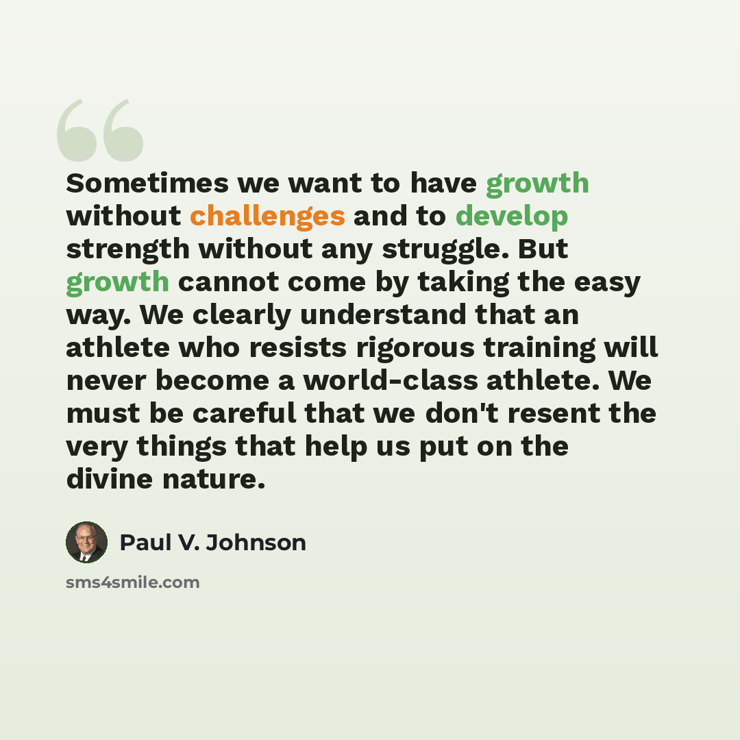 “Sometimes we want to have growth without challenges and to develop strength without any struggle. But growth cannot come by taking the easy way. We clearly understand that an athlete who resists rigorous training will never become a world-class athlete. We must be careful that we don't resent the…” quote by Paul V. Johnson